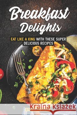 Breakfast Delights: Eat Like a King with These Super Delicious Recipes Stephanie Sharp 9781798102237 Independently Published