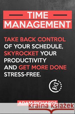 Time Management: Take Back Control of Your Schedule, Skyrocket Your Productivity and Get More Done Stress-Free Adam Richards 9781798107942 Independently Published