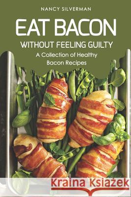 Eat Bacon Without Feeling Guilty: A Collection of Healthy Bacon Recipes Nancy Silverman 9781798624647 Independently Published