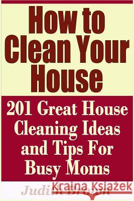 How to Clean Your House - 201 Great House Cleaning Ideas and Tips for Busy Moms Judith Brown 9781798757628