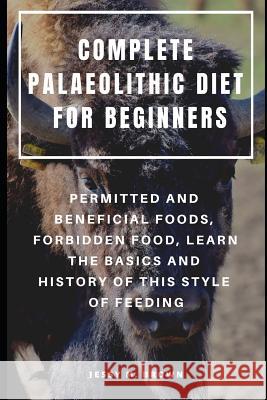 Complete Palaeolithic Diet for Beginners: Permitted and Beneficial Foods, Forbidden Food, Learn the Basics and History of This Style of Feeding Jessy M. Brown 9781798770474 Independently Published