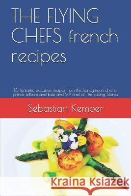 The Flying Chefs French Recipes: 10 Fantastic Exclusive Recipes from the Honeymoon Chef of Prince William and Kate and VIP Chef of the Rolling Stones Sebastian Kemper 9781798827444