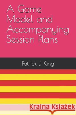 A Game Model and Accompanying Session Plans Patrick J. King 9781798862049 Independently Published