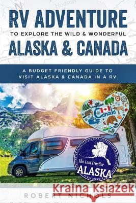 RV Adventure to Explore the Wild & Wonderful Alaska & Canada: A Budget Friendly Guide to Visit Alaska & Canada in a RV Robert Nichols 9781798986240 Independently Published
