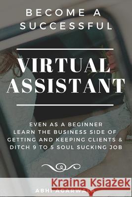 Become a Successful Virtual Assistant (Va): Even as a Beginner: Learn the Business Side of Getting and Keeping Clients & Ditch Your Soul Sucking Job Abhi Agarwala 9781798991305