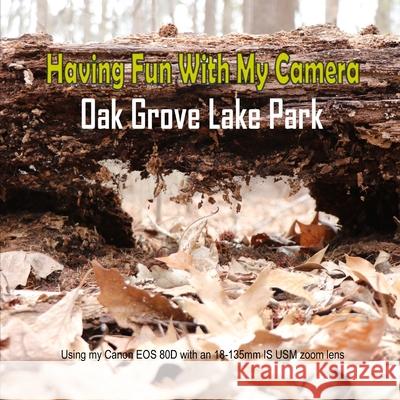 Having Fun With My Camera (Oak Grove Lake Park): Using my Canon EOS 80D with an 18-135 IS USM zoom lens C. Mahoney 9781799014355 Independently Published