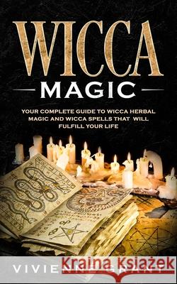 Wicca Magic: Your Complete Guide to Wicca Herbal Magic and Wicca Spells That Will Fulfill Your Life Vivienne Grant 9781799209195