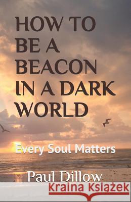 How to Be a Beacon in a Dark World: Every Soul Matters Paul E. Dillow 9781799210986 Independently Published