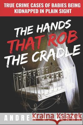 The Hands that Rob the Cradle: True Crime Cases of Babies Being Kidnapped in Plain Sight J. Clark, Andrew 9781799222958 Independently Published