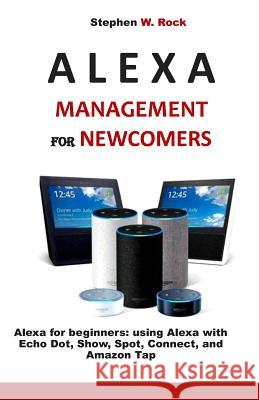 Alexa Management for Newcomers: Alexa for Beginners: Using Alexa with Echo Dot, Show, Spot, Connect, and Amazon Tap Stephen W. Rock 9781799282693 Independently Published
