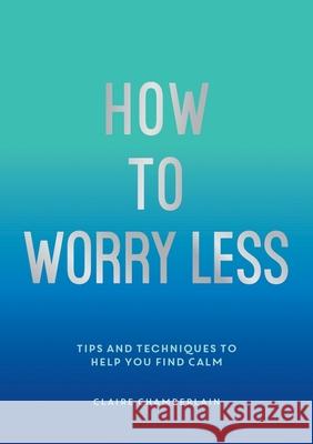 How To Worry Less: Tips and Techniques to Help You Find Calm Claire Chamberlain 9781800071711