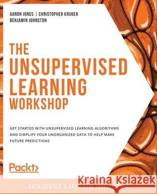 The Unsupervised Learning Workshop: Get started with unsupervised learning algorithms and simplify your unorganized data to help make future predictio Aaron Jones Christopher Kruger Benjamin Johnston 9781800200708 Packt Publishing