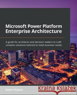 Microsoft Power Platform Enterprise Architecture: A guide for architects and decision makers to craft complex solutions tailored to meet business need Robert Rybaric 9781800204577 Packt Publishing