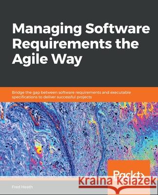 Managing Software Requirements the Agile Way: Bridge the gap between software requirements and executable specifications to deliver successful project Fred Heath 9781800206465 Packt Publishing