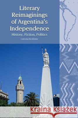 Literary Reimaginings of Argentina’s Independence: History, Fiction, Politics Catriona McAllister 9781800348455 Liverpool University Press