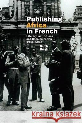 Publishing Africa in French: Literary Institutions and Decolonization 1945-1967 Ruth Bush 9781800349100