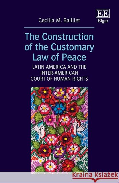 The Construction of the Customary Law of Peace: Latin America and the Inter-American Court of Human Rights Cecilia M. Bailliet   9781800371866 Edward Elgar Publishing Ltd