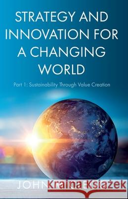 Strategy and Innovation for a Changing World: Part 1: Sustainability Through Value Creation John M. Clegg 9781800465299