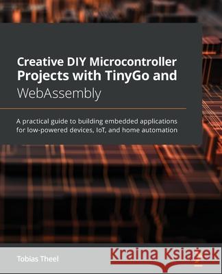 Creative DIY Microcontroller Projects with TinyGo and WebAssembly: A practical guide to building embedded applications for low-powered devices, IoT, a Tobias Theel 9781800560208 Packt Publishing