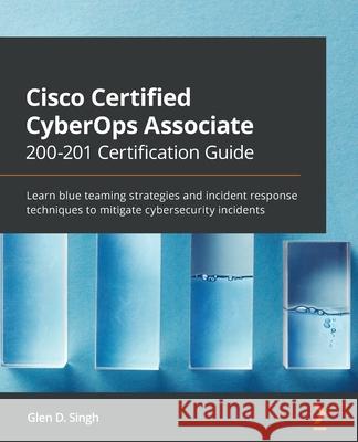 Cisco Certified CyberOps Associate 200-201 Certification Guide: Learn blue teaming strategies and incident response techniques to mitigate cybersecuri Glen D. Singh 9781800560871 Packt Publishing