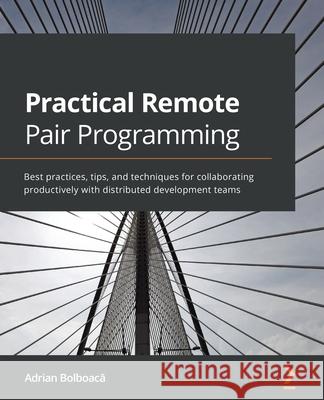 Practical Remote Pair Programming: Best practices, tips, and techniques for collaborating productively with distributed development teams Adrian Bolboacă 9781800561366 Packt Publishing