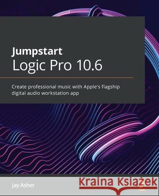 Jumpstart Logic Pro 10.6: Create professional music with Apple's flagship digital audio workstation app Asher, Jay 9781800562776