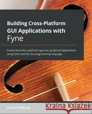 Building Cross-Platform GUI Applications with Fyne: Create beautiful, platform-agnostic graphical applications using Fyne and the Go programming langu Andrew Williams 9781800563162 Packt Publishing