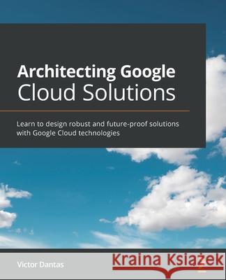 Architecting Google Cloud Solutions: Learn to design robust and future-proof solutions with Google Cloud technologies Victor Dantas 9781800563308 Packt Publishing