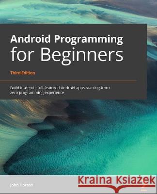 Android Programming for Beginners: Build in-depth, full-featured Android apps starting from zero programming experience John Horton 9781800563438