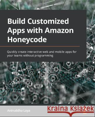 Build Customized Apps with Amazon Honeycode: Quickly create interactive web and mobile apps for your teams without programming Loya, Aniruddha 9781800563698 Packt Publishing Limited