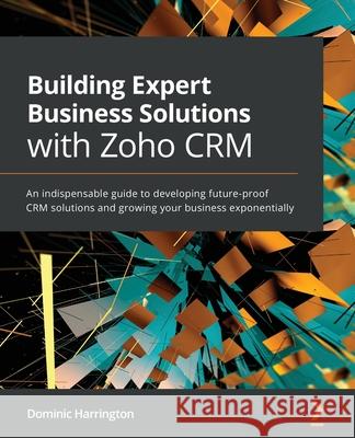 Building Expert Business Solutions with Zoho CRM: An indispensable guide to developing future-proof CRM solutions and growing your business exponentially Dominic Harrington 9781800564664 Packt Publishing Limited
