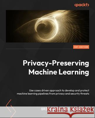 Privacy-Preserving Machine Learning: A use-case-driven approach to building and protecting ML pipelines from privacy and security threats Srinivas Rao Aravilli 9781800564671 Packt Publishing