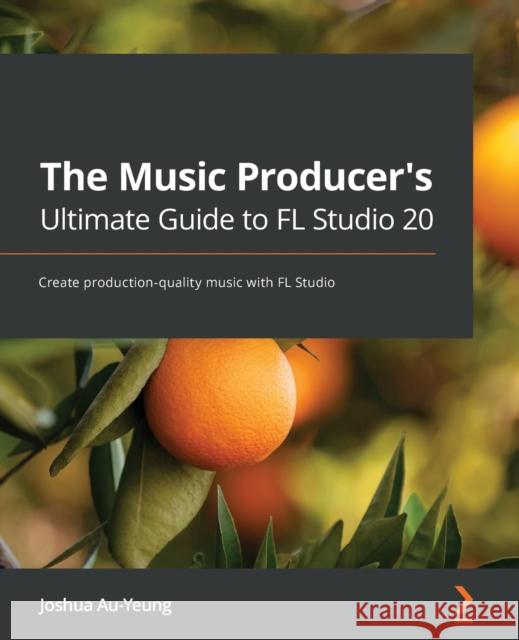 The Music Producer's Ultimate Guide to FL Studio 20: Create production-quality music with FL Studio Joshua Au-Yeung 9781800565326