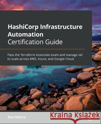 HashiCorp Infrastructure Automation Certification Guide: Pass the Terraform Associate exam and manage IaC to scale across AWS, Azure, and Google Cloud Ravi Mishra 9781800565975