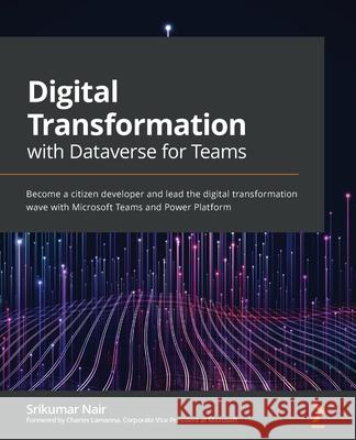 Digital Transformation with Dataverse for Teams: Become a citizen developer and lead the digital transformation wave with Microsoft Teams and Power Pl Srikumar Nair 9781800566484