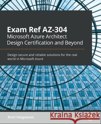 Exam Ref AZ-304 Microsoft Azure Architect Design Certification and Beyond: Design secure and reliable solutions for the real world in Microsoft Azure Brett Hargreaves 9781800566934 Packt Publishing Limited