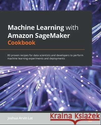 Machine Learning with Amazon SageMaker Cookbook: 80 proven recipes for data scientists and developers to perform machine learning experiments and depl Joshua Arvin Lat 9781800567030 Packt Publishing