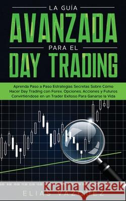 La Guía Avanzada Para el Day Trading: Aprenda Paso a Paso Estrategias Secretas Sobre Cómo Hacer Day Trading con Forex, Opciones, Acciones y Futuros Co Vazquez, Elias 9781800600232 Espanol AC Publishing