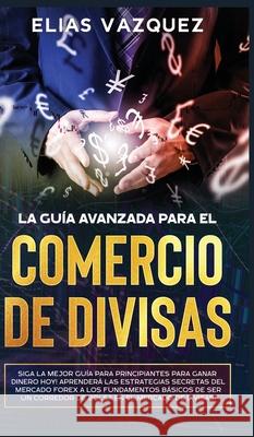 La Guía Avanzada Para el Comercio de Divisas: Siga la Mejor Guía Para Principiantes Para Ganar Dinero hoy! Aprenderá las Estrategias Secretas del Merc Vazquez, Elias 9781800600430 Espanol AC Publishing