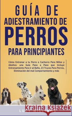 Guía de Adiestramiento de Perros Para Principiantes: Cómo entrenar a tu perro o cachorro para niños y adultos: una guía paso a paso que incluye entren Williams, Lucy 9781800763005 Lucy Williams