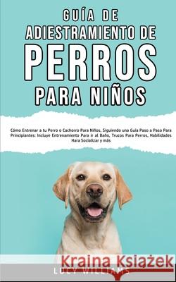 Guía de Adiestramiento de Perros Para Niños: Cómo entrenar a tu perro o cachorro para niños, siguiendo una guía paso a paso para principiantes: incluy Williams, Lucy 9781800763012 Lucy Williams