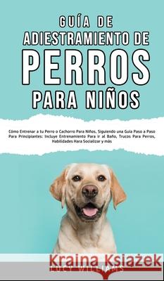 Guía de Adiestramiento de Perros Para Niños: Cómo entrenar a tu perro o cachorro para niños, siguiendo una guía paso a paso para principiantes: incluy Williams, Lucy 9781800763432 Lucy Williams