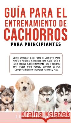 Guía Para el Entrenamiento de Cachorros Para Principiantes: Cómo entrenar a Tu Perro o Cachorro, para Niños y Adultos, Siguiendo una Guía Paso a Paso: Williams, Lucy 9781800763449 Lucy Williams