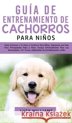 Guía de Entrenamiento de Cachorros Para Niños: Cómo Entrenar a Tu Perro o Cachorro para Niños, Siguiendo una Guía para Principiantes Paso a Paso: Incl Williams, Lucy 9781800763456 Lucy Williams