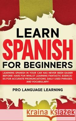 Learn Spanish for Beginners: Learning Spanish in Your Car Has Never Been Easier Before! Have Fun Whilst Learning Fantastic Exercises for Accurate P Pro Language Learning 9781800763494 Pro Language Learning