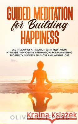 Guided Meditation for Building Happiness: Use The Law of Attraction with Meditation, Hypnosis and Positive Affirmations for Manifesting Prosperity, Success, Self-Love and Weight Loss Olivia Clifford 9781800763715