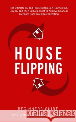 House Flipping - Beginners Guide: The Ultimate Fix and Flip Strategies on How to Find, Buy, Fix, and Then Sell at a Profit to Achieve Financial Freedom from Real Estate Investing David Hewitt, Andrew Peter 9781800763722