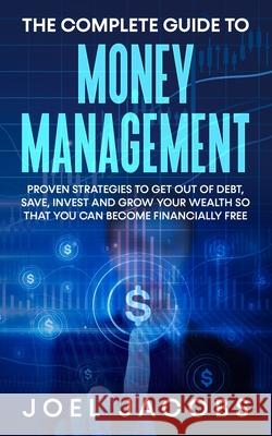 The Complete Guide to Money Management: Proven Strategies To Get Out Of Debt, Save, Invest And Grow Your Wealth So That You Can Become Financially Fre Joel Jacobs 9781800763821 Jc Publishing