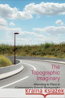 The Topographic Imaginary: Attending to Place in Contemporary French Photography Ari J. Blatt 9781800856028 Liverpool University Press