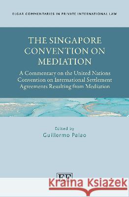 The Singapore Convention on Mediation: A Commentary on the United Nations Convention on International Settlement Agreements Resulting from Mediation Guillermo Palao   9781800884847 Edward Elgar Publishing Ltd